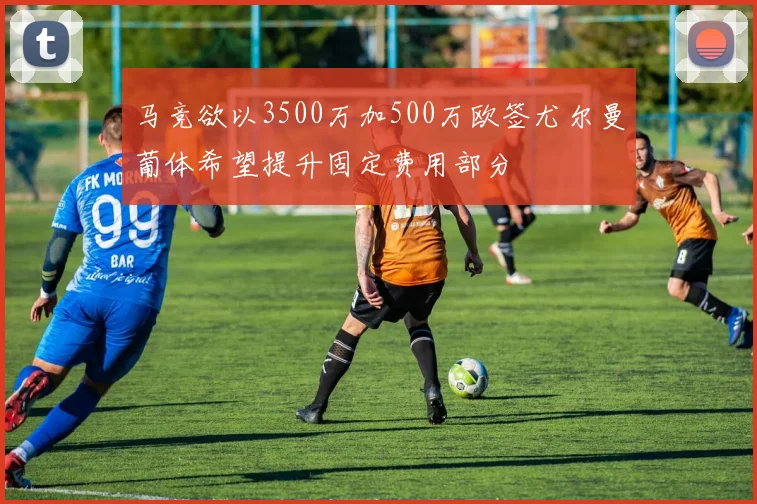 马竞欲以3500万加500万欧签尤尔曼葡体希望提升固定费用部分