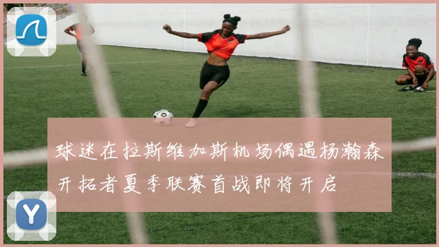 球迷在拉斯维加斯机场偶遇杨瀚森开拓者夏季联赛首战即将开启