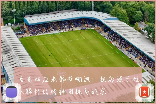 马竞回应老佛爷嘲讽：执念源于难以释怀的精神困扰与追求