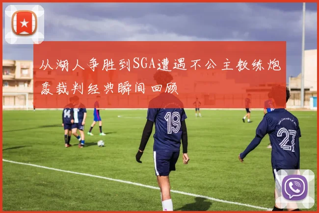 从湖人争胜到SGA遭遇不公主教练炮轰裁判经典瞬间回顾
