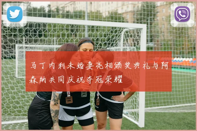 马丁内利未婚妻亮相颁奖典礼与阿森纳共同庆祝夺冠荣耀