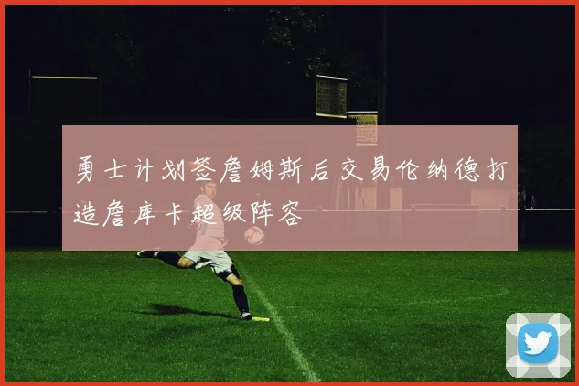 勇士计划签詹姆斯后交易伦纳德打造詹库卡超级阵容
