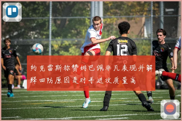 约克雷斯称赞姆巴佩非凡表现并解释回防原因是对手进攻质量高