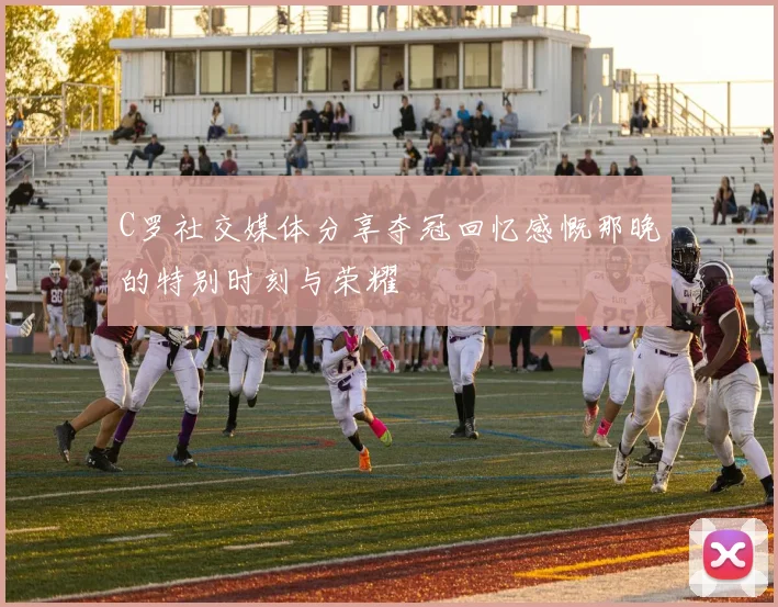C罗社交媒体分享夺冠回忆感慨那晚的特别时刻与荣耀
