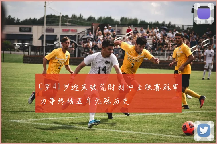 C罗41岁迎来破荒时刻冲击联赛冠军力争终结五年无冠历史