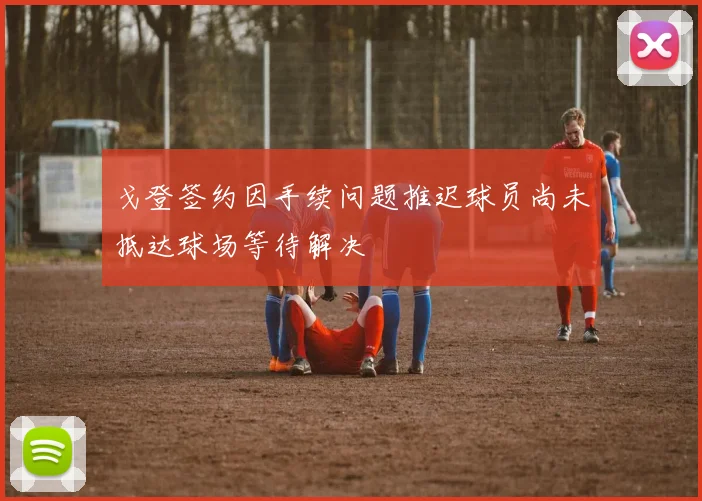 戈登签约因手续问题推迟球员尚未抵达球场等待解决