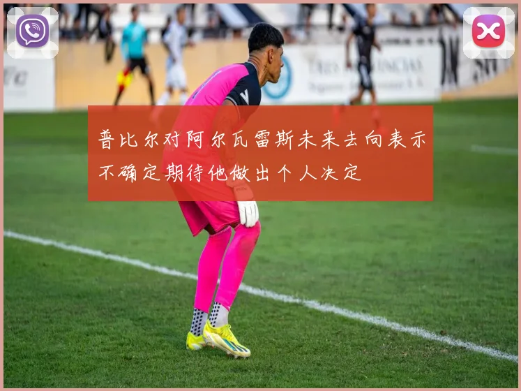 普比尔对阿尔瓦雷斯未来去向表示不确定期待他做出个人决定