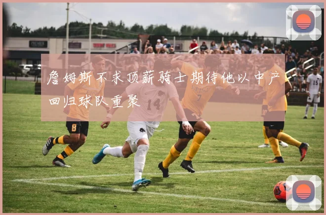 詹姆斯不求顶薪骑士期待他以中产回归球队重聚
