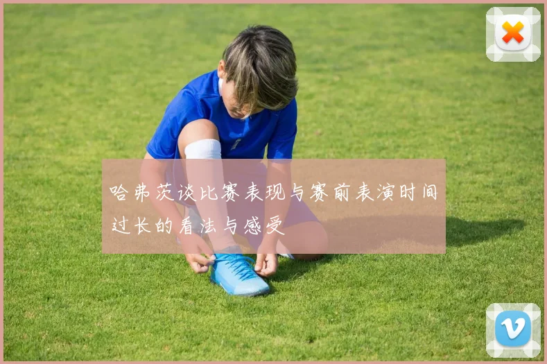 哈弗茨谈比赛表现与赛前表演时间过长的看法与感受