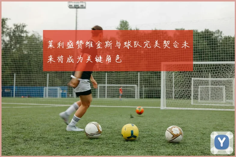 莱利盛赞维金斯与球队完美契合未来将成为关键角色