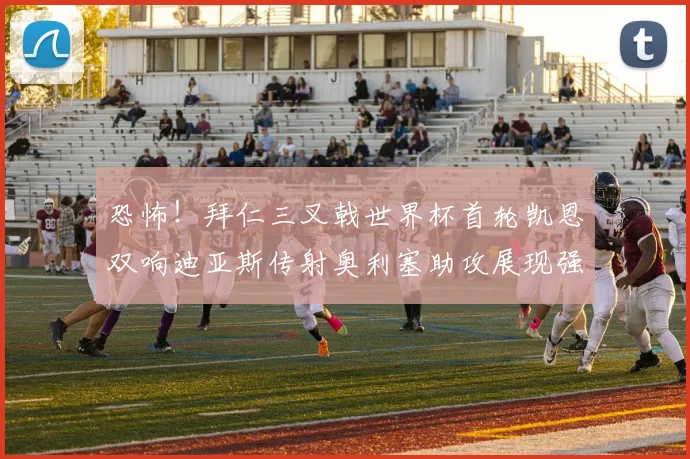 恐怖！拜仁三叉戟世界杯首轮凯恩双响迪亚斯传射奥利塞助攻展现强大实力