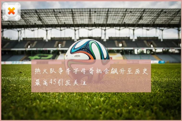 热火队争夺字母哥机会飙升至历史最高45引发关注