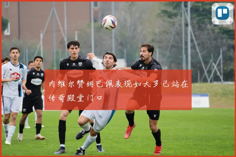 内维尔赞姆巴佩表现如大罗已站在传奇殿堂门口