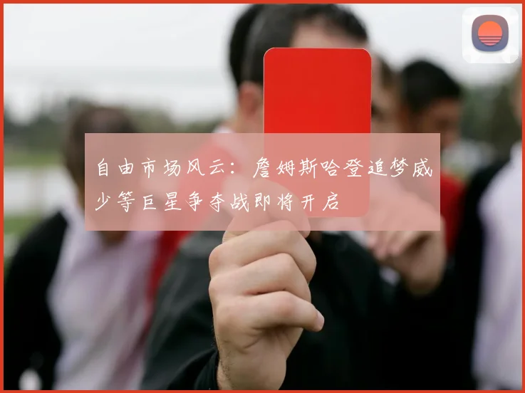 自由市场风云：詹姆斯哈登追梦威少等巨星争夺战即将开启