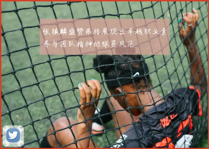 张镇麟盛赞弗格展现出卓越职业素养与团队精神的球员风范