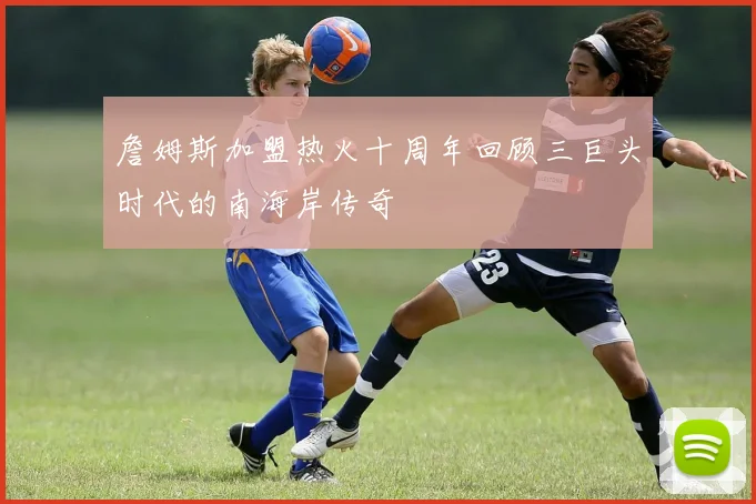 詹姆斯加盟热火十周年回顾三巨头时代的南海岸传奇