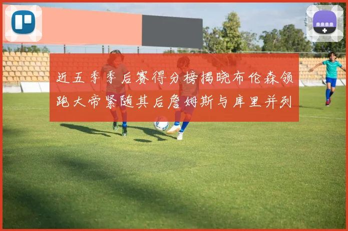 近五季季后赛得分榜揭晓布伦森领跑大帝紧随其后詹姆斯与库里并列第四