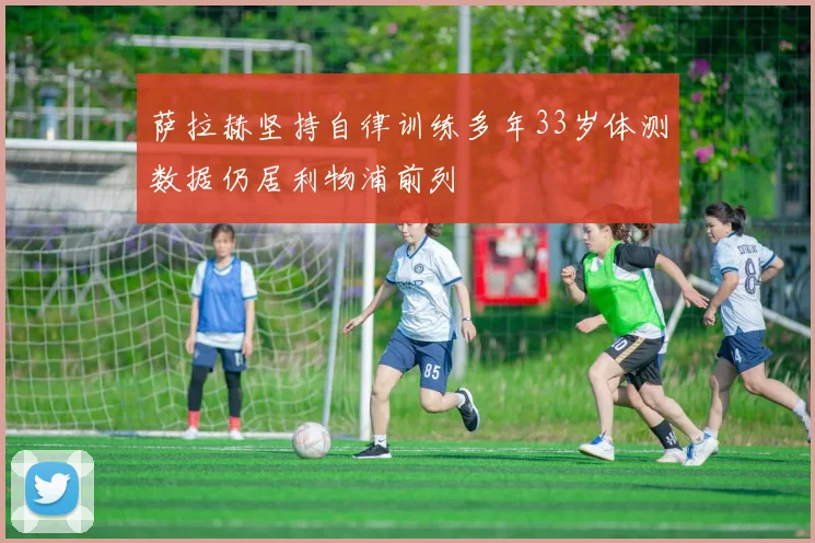 萨拉赫坚持自律训练多年33岁体测数据仍居利物浦前列