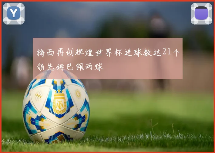 梅西再创辉煌世界杯进球数达21个领先姆巴佩两球