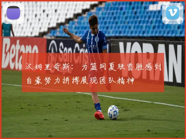 汉姆里奇斯：为篮网夏联首胜感到自豪努力拼搏展现团队精神